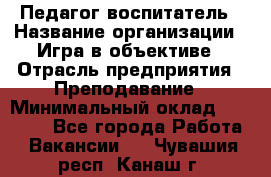 Педагог-воспитатель › Название организации ­ Игра в объективе › Отрасль предприятия ­ Преподавание › Минимальный оклад ­ 15 000 - Все города Работа » Вакансии   . Чувашия респ.,Канаш г.